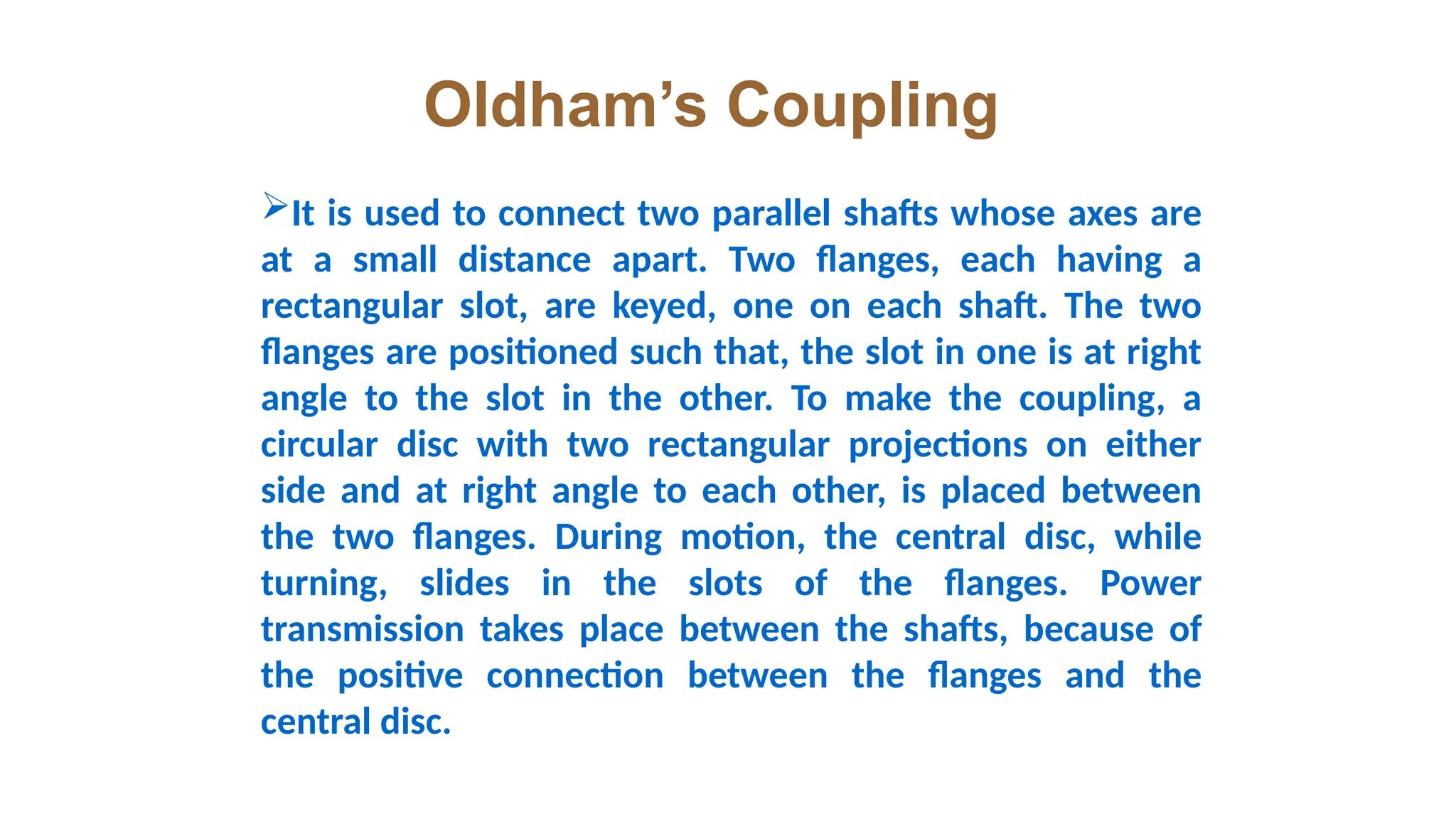 Oldham’s Coupling
It is used to connect two parallel shafts whose axes are
at a small distance apart. Two flanges, each having a
rectangular slot, are keyed, one on each shaft. The two
flanges are positioned such that, the slot in one is at right
angle to the slot in the other. To make the coupling, a
circular disc with two rectangular projections on either
side and at right angle to each other, is placed between
the two flanges. During motion, the central disc, while
turning, slides in the slots of the flanges. Power
transmission takes place between the shafts, because of
the positive connection between the flanges and the
central disc.
 