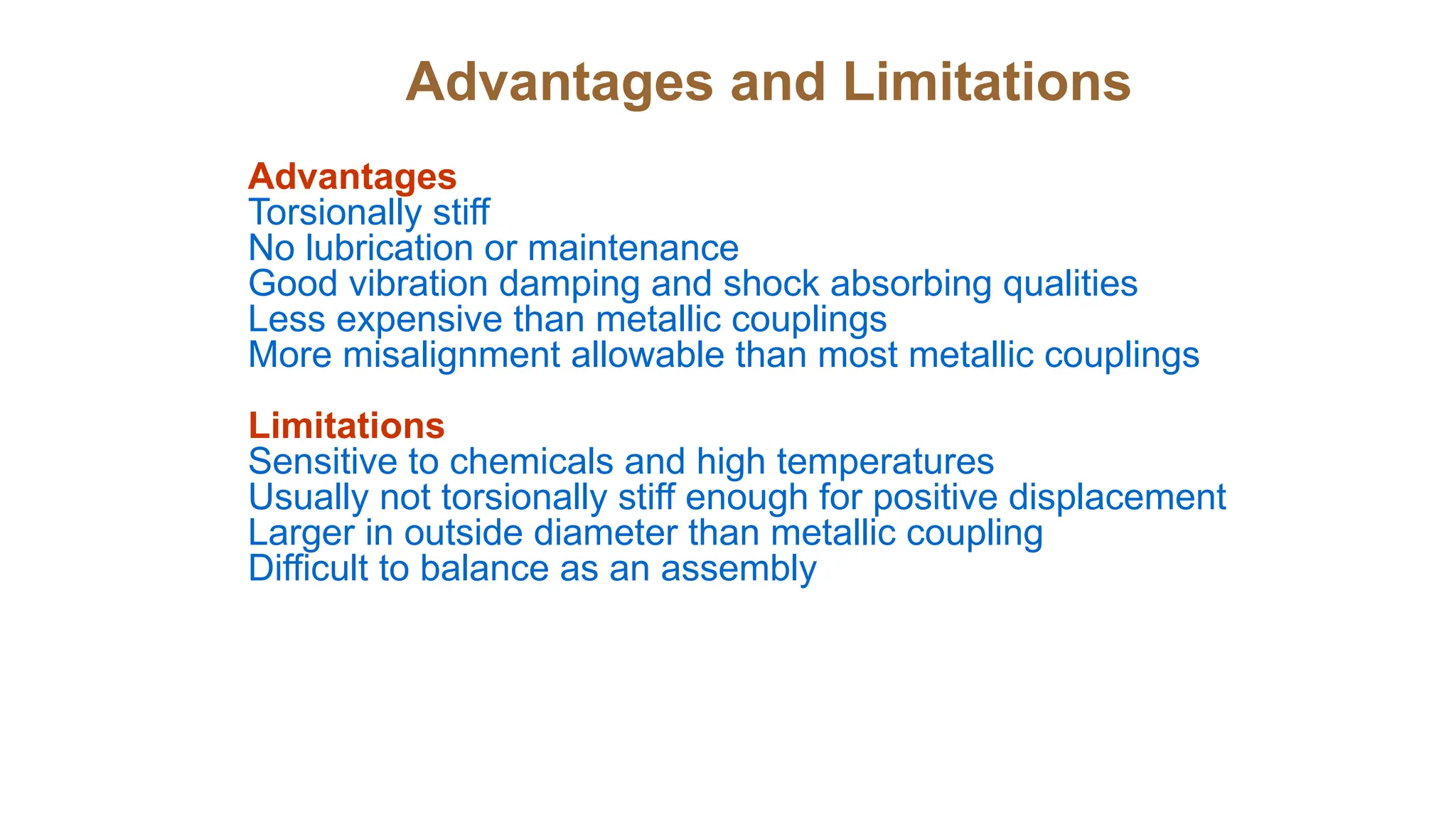 Advantages and Limitations
Advantages
Torsionally stiff
No lubrication or maintenance
Good vibration damping and shock absorbing qualities
Less expensive than metallic couplings
More misalignment allowable than most metallic couplings
Limitations
Sensitive to chemicals and high temperatures
Usually not torsionally stiff enough for positive displacement
Larger in outside diameter than metallic coupling
Difficult to balance as an assembly
 