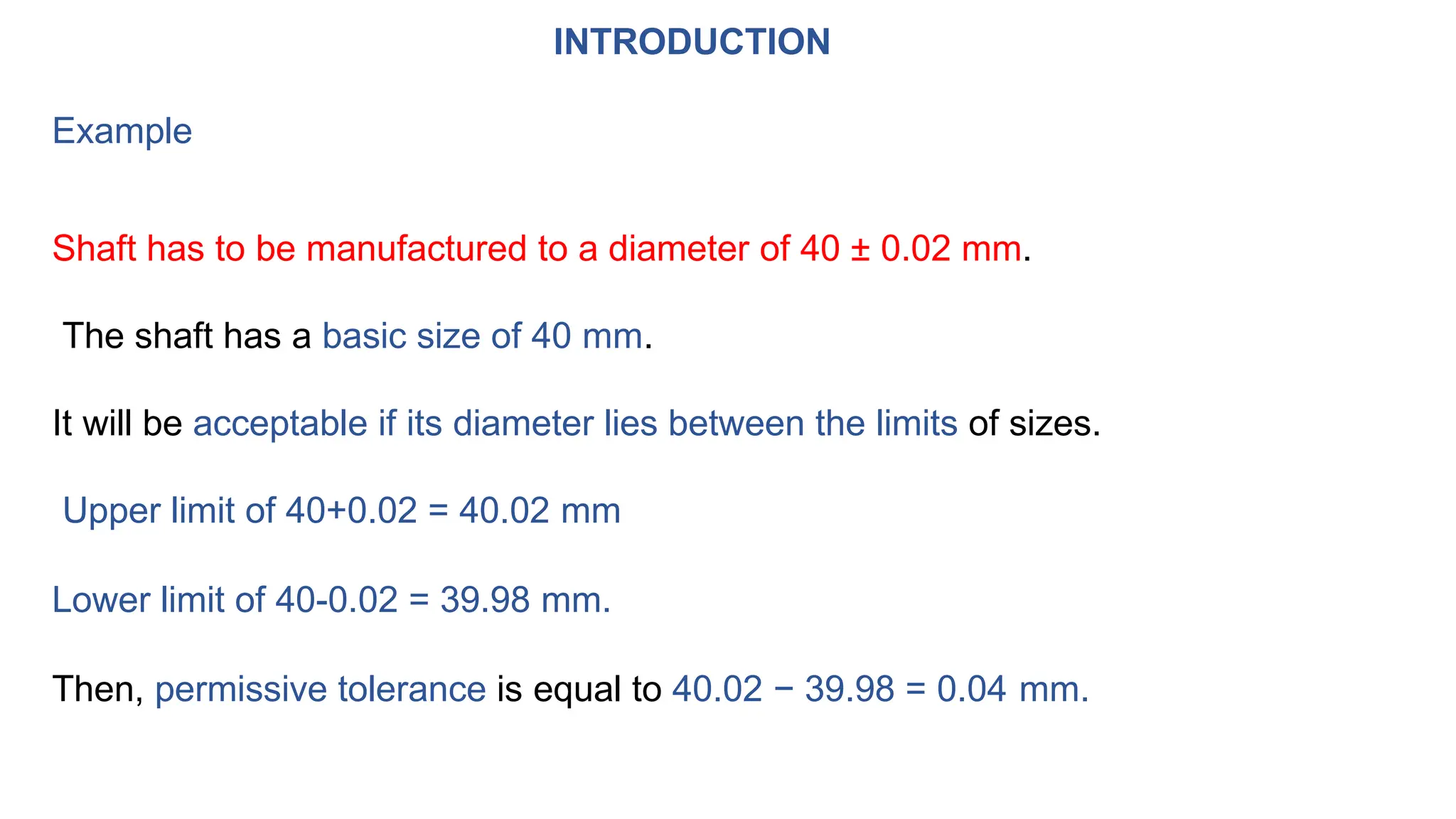 INTRODUCTION
Example
Shaft has to be manufactured to a diameter of 40 ± 0.02 mm.
The shaft has a basic size of 40 mm.
It will be acceptable if its diameter lies between the limits of sizes.
Upper limit of 40+0.02 = 40.02 mm
Lower limit of 40-0.02 = 39.98 mm.
Then, permissive tolerance is equal to 40.02 − 39.98 = 0.04 mm.
 