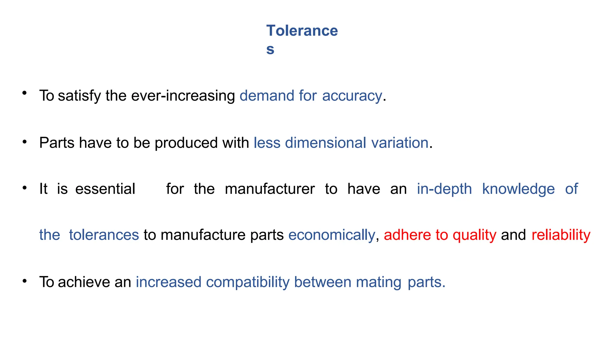 • To satisfy the ever-increasing demand for accuracy.
• Parts have to be produced with less dimensional variation.
• It is essential for the manufacturer to have an in-depth knowledge of
the tolerances to manufacture parts economically, adhere to quality and reliability
• To achieve an increased compatibility between mating parts.
Tolerance
s
 