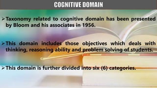 Taxonomy related to cognitive domain has been presented
by Bloom and his associates in 1956.
This domain includes those objectives which deals with
thinking, reasoning ability and problem solving of students.
This domain is further divided into six (6) categories.
 
