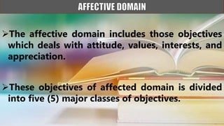 The affective domain includes those objectives
which deals with attitude, values, interests, and
appreciation.
These objectives of affected domain is divided
into five (5) major classes of objectives.
 