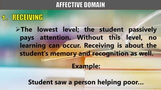 The lowest level; the student passively
pays attention. Without this level, no
learning can occur. Receiving is about the
student’s memory and recognition as well.
Example:
Student saw a person helping poor…
 