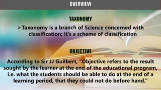 Taxonomy is a branch of Science concerned with
classification; It’s a scheme of classification
According to Sir JJ Guilbert, “Objective refers to the result
sought by the learner at the end of the educational program,
i.e. what the students should be able to do at the end of a
learning period, that they could not do before hand.”
 