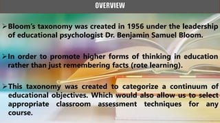 Bloom’s taxonomy was created in 1956 under the leadership
of educational psychologist Dr. Benjamin Samuel Bloom.
In order to promote higher forms of thinking in education
rather than just remembering facts (rote learning).
This taxonomy was created to categorize a continuum of
educational objectives. Which would also allow us to select
appropriate classroom assessment techniques for any
course.
 