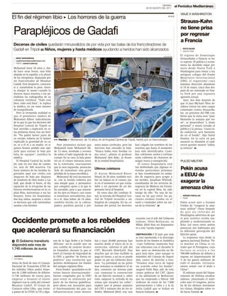 VIERNES        el Periódico Mediterráneo
                                                                                                                        26 DE AGOSTO DEL 2011

                                                                                                                                                       VIAJE A WASHINGTON
El fin del régimen libio 3 Los horrores de la guerra                                                                                        LLL
                                                                                                                                                       Strauss-Kahn
                                                                                                                                                       no tiene prisa
 Parapléjicos de Gadafi                                                                                                                                por regresar
                                                                                                                                                       a Francia
 Decenas de civiles quedarán minusválidos de por vida por las balas de los francotiradores de
 Gadafi en Trípoli H Niños, mujeres y hasta médicos ayudando a heridos han sido alcanzados                                                               IDOYA NOAIN
                                                                                                                                                         NUEVA YORK

                                                                                                                                        EDU BAYER
                                                                                                                                                       El regreso de Dominique
   MARC MARGINEDAS                                                                                                                                     Strauss-Kahn a Francia se ha-
   mediterraneo@epmediterraneo.com
                                                                                                                                                       ce esperar. El político y econo-
   TRÍPOLI ENVIADO ESPECIAL
                                                                                                                                                       mista ha decidido viajar pri-
 Mohamed tiene 10 años y, des-                                                                                                                         mero desde Nueva York a
 de hace unas horas, una bala                                                                                                                          Washington para visitar a sus
 alojada en la espalda, a la altura                                                                                                                    antiguos colegas del Fondo
 de los omoplatos, disparada por                                                                                                                       Monetario Internacional
 un francotirador de Muamar                                                                                                                            (FMI), el organismo cuya
 Gadafi. Está despierto, conscien-                                                                                                                     máxima dirección abandonó
 te y, temiéndose lo peor, inten-                                                                                                                      el 19 de mayo, cinco días des-
 ta alargar la mano cuando la                                                                                                                          pués de ser arrestado en Nue-
 doctora Saara muestra a los pe-                                                                                                                       va York por una supuesta
 riodistas las radiografías de su                                                                                                                      agresión sexual.
 columna vertebral. “Todo está                                                                                                                            Ayer, dos días después de
 bien; todo está bien”, le replica                                                                                                                     que el juez Michael Obus de-
 la médica, en un vano intento                                                                                                                         cidiera retirar los siete cargos
 de tranquilizarle.                                                                                                                                    criminales contra Strauss-Ka-
    Pero la tremenda realidad es                                                                                                                       hn, un portavoz del FMI con-
 que el pronóstico médico de                                                                                                                           firmó que la visita será “posi-
 Mohamed difiere radicalmente                                                                                                                          blemente la semana que vie-
 de lo que lo que los doctores del                                                                                                                     ne”, se desarrollará “a título
 Hospital Central de Trípoli se                                                                                                                        personal” y estará cerrada al
 han atrevido a explicarle en es-                                                                                                                      público y la prensa. “Como to-
 tas primeras horas tras ser heri-                                                                                                                     do exdirector, será bienveni-
 do. “No podrá mover parte de                                                                                                                          do en el Fondo”, dijo David
 su cuerpo; todavía no le hemos       33 Herido 8 Mohamed, de 10 años, en el Hospital Central de Trípoli, herido por un francotirador.                 Hawley. En la carta en que
 explicado la gravedad de su ca-                                                                                                                       anunció su dimisión el exdi-
 so, ni a él ni a su madre, ni si-       Peor pronóstico incluso que      senta daños cerebrales, pero los    han colgado los nombres de los           rector gerente mostró “infini-
 quiera hemos podido aún ope-         Mohamed tiene Mohamed Alí,          doctores han extraído la bala.      muertos que hasta el momento             ta tristeza”. H
 rarle para extraer la bala por       de 13 años, intubado y recosta-     “Nunca había visto heridas co-      han sido identificados. Cami-
 falta de equipos”, justifica la      do sobre el lado izquierdo de su    mo estas”, admite el profesor       llas, colchones, suelos y cortinas
 médica.                              cuerpo. En su caso, la bala pene-   Mohamed Abú Bakr, al frente         están cubiertos de churretes de
    El Hospital Central ha recibi-    tró en el cráneo mientras mira-     de la unidad hospitalaria.          sangre reseca y ennegrecida.             PULSO MILITAR
 do, solo en tres días de comba-      ba la televisión, exactamente                                              El centro hospitalario está
 tes, más de 300 muertos. Un          por la sien izquierda, provocán-                                        tan desbordado que algunas vi-
 buen número de los heridos in-       dole de inmediato una grave
                                                                          Últimos coletazos
                                                                                                              viendas particulares próximas            Pekín acusa
 gresados aquí son civiles con        pérdida de la masa encefálica.      El doctor Mohamed Khere             se han transformado en unida-
 impactos de bala por disparos           Mohamed Alí está inconscien-     Hmad, de 26 años, también reci-     des de urgencia para acoger a            a EEUU de
 de tiradores de élite leales a Ga-   te, con la herida cubierta por      bió un balazo en el cráneo, jus-    los heridos. Jonathan Whittall,
 dafi, que desde el lunes, al día     una simple gasa, y permanece        to en el momento en que trasla-     coordinador de los servicios de          exagerar la
 siguiente de la irrupción de las     por completo ajeno a lo que le      daba a un paciente de un dis-       urgencia de Médicos sin Fronte-
 fuerzas revolucionarias en la ca-    ha sucedido, pese a que mantie-     pensario local al hospital.         ras en la capital libia, ha sido         amenaza china
 pital libia, aterrorizan a sus ha-   ne los ojos en blanco, casi como      En estos días del combate fi-     testigo de ello: “En una de las
 bitantes. Entre los hospitaliza-     si estuvieran entreabiertos. Jun-   nal, la entrada del Hospital Cen-   casas en las que entré, los pa-            ADRIÁN FONCILLAS
                                                                                                                                                         PEKÍN
 dos hay niños, mujeres e inclu-      to a él, Alaa Selim, de 10 años,    tral de Trípoli recuerda a un       cientes estaban tirados en el
 so doctores que solo intentaban      también herida en la cabeza,        hospital de campaña. En las co-     suelo o tumbados sobre las me-           Pekín acusó ayer a Estados
 ayudar a los heridos.                padece parálisis parcial y pre-     lumnas del portal, los doctores     sas de la vivienda”. H                   Unidos de “exagerar la ame-
                                                                                                                                                       naza militar” china después
                                                                                                                                                       de que un informe de
                                                                                                                                                       Washington advirtiera de que
                                                                                                              reunión con el jefe del Gobierno         el país asiático estaba am-
Occidente promete a los rebeldes                                                                              italiano, Silvio Berlusconi, en
                                                                                                              Milán. Jibril hizo un llamamien-
                                                                                                                                                       pliando y modernizando su
                                                                                                                                                       flota. Los roces entre ambas
                                                                                                              to a una “ayuda urgente”.                potencias son habituales por
que acelerará su financiación                                                                                 OBSTRUCCIÓN    / El país que más
                                                                                                                                                       su diferente percepción del
                                                                                                                                                       Ejército ajeno.
                                                                                                              se está oponiendo a la desconge-            La respuesta vino desde la
b El Gobierno transitorio             nos de la Liga Árabe y la Unión     das y unas 20.000 personas han      lación de los fondos es Sudáfrica        agencia nacional Xinhua: “Pa-
dispondrá este mes de                 Africana– así lo acordó ayer en     muerto desde el inicio de la in-    –cuyo Gobierno mantenía bue-             ra muchos en China es ex-
                                      una cumbre de carácter técnico      surrección, informó el jefe del     nas relaciones con el dictador li-       traño que el Pentágono, cuya
1.740 millones de euros               en Estambul, durante la que se      CNT, Mustafá Abdeljalil. Hay        bio– pero su obstrucción no lle-         factura se acerca a los
                                      instó al Consejo de Seguridad de    muchos que no han recibido la       gará muy lejos, pues aunque es           700.000 millones de dólares y
  ANDRÉS MOURENZA                     la ONU a aprobar “de forma ex-      paga en meses, y así no se puede    miembro del Consejo de Seguri-           supone un impresionante 40
  ESTAMBUL
                                      peditiva” una resolución que        poner en pie un Gobierno dura-      dad, carece de derecho a veto.           % de los gastos militares de
Antes de final de mes el Consejo      permita desbloquear los fondos      dero. “La prioridad en las próxi-   “Estamos muy cerca de lograr             todo el mundo, rutinaria-
Nacional de Transición (CNT) de       del antiguo régimen libio.          mas semanas es establecer el or-    un acuerdo sobre los fondos”,            mente señale con el dedo a
los rebeldes libios podrá dispo-         Estos fondos –guardados en di-   den, construir un sistema judi-     aseguró Fathi Baja, jefe de rela-        China”.
ner de 2.500 millones de dólares      versos bancos internacionales–      cial, comenzar la construcción      ciones políticas del CNT. Quien             El informe anual del Depar-
(1.740 millones de euros) para        fueron congelados por la ONU        de un Ejército nacional y, sobre    se ha adelantado es Berlusconi,          tamento de Defensa estadou-
empezar a levantar el nuevo           para evitar su utilización por      todo, asegurar la retirada de las   que ha empezado a liberar 350            nidense, presentado el miér-
régimen tras la caída del coronel     parte de las fuerzas gadafistas,    armas que invaden las calles”,      millones de euros de los 7.000           coles ante el Congreso, alerta-
Muamar Gadafi. El Grupo de            pero ahora son necesarios para      explicó ayer el primer ministro     pertenecientes a Libia y a la fa-        ba de los últimos movimien-
Contacto sobre Libia –que reúne       el funcionamiento del país. Las     del CNT y número dos de los re-     milia Gadafi que se hallan en            tos chinos, dirigidos sobre to-
a países de la OTAN, la UE y algu-    infraestructuras están destrui-     beldes, Mahmud Jibril, tras una     bancos italianos. H                      do hacia Taiwán. H
 