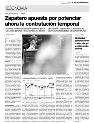 VIERNES            el Periódico Mediterráneo
                                                                                                                        26 DE AGOSTO DEL 2011




   ECONOMÍA
RESPUESTAS CONTRA LA CRISIS



Zapatero apuesta por potenciar
ahora la contratación temporal
   El nuevo contrato de formación permitirá que un                                              El Gobierno, indeciso ante la posibilidad de
   joven esté ganando 480 euros hasta los 33 años                                               aumentar la fiscalidad de las grandes fortunas
                                                                                                                                       JOSÉ LUIS ROCA
  ROSA MARÍA SÁNCHEZ                                                                                                                                       NEGOCIACIÓN
  economia@epmediterraneo.com
  MADRID

          l presidente del Gobier-                                                                                                                         Sindicatos y

E         no lleva hoy al Consejo
          de Ministros lo que
          constituye su último
bandazo en política económica,
en este caso en materia laboral.
                                                                                                                                                           patronal abren
                                                                                                                                                           la vía a alargar
En contra del proclamado objeti-                                                                                                                           la moderación
vo de favorecer la estabilidad en
el empleo, el real decreto que el                                                                                                                          salarial
Gobierno prevé aprobar hoy re-
fuerza la contratación temporal.                                                                                                                             REDACCIÓN
                                                                                                                                                             MADRID
   El Gobierno pretende dejar sin
efecto durante dos años el                                                                                                                                 A petición del presidente del
artículo 15.5 del Estatuto de los                                                                                                                          Gobierno, José Luis Rodríguez
Trabajadores que protege a los                                                                                                                             Zapatero, sindicatos y patro-
empleados contra el encadena-                                                                                                                              nal están dispuestos a debatir
miento abusivo de contratos                                                                                                                                la prórroga del acuerdo de
temporales.                                                                                                                                                moderación salarial, que aca-
   Además se crea un nuevo con-                                                                                                                            ba el 2012, hasta el 2014. Los
trato de formación y aprendizaje                                                                                                                           agentes sociales ya se han sen-
que sustituirá al actual contrato                                                                                                                          tado a la mesa para avanzar
de formación y podrá ser ofreci-                                                                                                                           tanto en este aspecto como en
do a jóvenes de hasta 30 años                                                                                                                              el bloqueo de los convenios.
por un periodo de dos años am-                                                                                                                                Después de que el presiden-
pliable a tres. Tendrá una bonifi-                                                                                                                         te se reuniera el 17 de agosto
cación del 100% de los costes so-                                                                                                                          con los máximos líderes de
ciales (del 75% para empresas de                                                                                                                           CCOO, UGT y la CEOE en la
más de 250 trabajadores). El suel-     33 Rodríguez Zapatero y Salgado, en el pleno del Congreso de los Diputados del pasado martes.                       Moncloa para solicitarles la
do podrá ser el salario mínimo                                                                                                                             prolongación del acuerdo de
interprofesional (641 euros al                                                                                 nor indemnización por despido,              moderación salarial, como
mes) en la parte proporcional a                                                                                de 33 días por año trabajado, en            avanzó ayer El País, el pasado
una jornada del 75%. En resu-                                                                                  lugar de 45). También se prorro-            miércoles representantes de
men, el nuevo contrato permi-                                                                                  ga durante todo el 2012 la sub-             los sindicatos y la patronal
tirá que un joven de 30 años esté                                                                              vención que concede el Fondo de             volvieron a reunirse, en otro
ganando 480 euros hasta los 33.                                                                                Garantía Salarial (Fogasa) a los            encuentro de carácter técni-
   “La crisis no justifica la inclu-                                                                           empresarios para reducir en 8               co. Habrá más reuniones du-
sión de nuevas reglas que preca-                                                                               días la indemnización por despi-            rante el mes de septiembre.
ricen más el empleo”, opinaron                                                                                 do, si bien se limitará a los despi-           El acuerdo de moderación
UGT y CCOO en un documento                                                                                     dos procedentes.                            salarial prevé un alza de los
de observaciones al borrador de                                                                                   El decreto también amplía                sueldos de entre el 1% y el 2%
real decreto. Según los sindica-                                                                               seis meses más, hasta el 16 de fe-          para el 2011 y de entre el
tos, “resulta chocante que para                                                                                brero, la paga de 400 euros para            1,5% y el 2,5% para el 2012.
promover la estabilidad que pre-                                                                               parados que hayan agotado toda              Los sindicatos explicaron ayer
dica el título del real decreto ley                                                                            la prestación.                              que su prórroga está vincula-
se permita el encadenamiento                                                                                                                               da al desbloqueo de los conve-
de contratos laborales” y se pre-                                                                              INDECISIÓN FISCAL / La vicepresi-           nios y a la moderación de los
guntan : “¿No es esto una forma                                                                                denta Elena Salgado insinuó el              márgenes de beneficios em-
de abaratar el empleo? ¿Y esto fa-                                                                             miércoles que el Gobierno tam-              presariales y la reinversión de
vorece la estabilidad?”.               ción a jóvenes de 25 años (el to-    ca española, según fuentes cono-   bién podría aprobar hoy una                 estos. Toxo y Méndez, en una
                                       pe actual es de 21) y de forma       cedoras de la citada misiva.       mayor tributación para las gran-            carta pública un día después
ENCADENAMIENTO / Desde el              transitoria, hasta el 2013, a per-      Para favorecer la estabilidad   des fortunas. A última hora de              de la reunión de la Moncloa,
punto de vista del Gobierno, en        sonas de hasta 30 años, se expli-    en el empleo, el decreto que hoy   ayer aún reinaba confusión en               también condicionaban la
un momento de crisis la regla          ca porque en este grupo (entre       estudia el Gobierno establece      estamentos oficiales sobre la               ampliación del acuerdo.
que impide encadenar contratos         25 y 30 años) hay muchos para-       una bonificación de 1.500 euros    adopción o no del algún grava-                 Fuentes de CCOO afirma-
temporales (convirtiendo en fi-        dos sin cualificación profesional.   anuales durante tres años para     men adicional para los contribu-            ron que “medidas unilatera-
jos a los trabajadores contrata-          Introducir un nuevo contrato      las empresas que conviertan los    yentes más ricos similar al apro-           les” –como dar vía libre al en-
dos de forma temporal por un           laboral y abaratar el despido son    contratos de formación en fijos    bado ayer por el Gobierno                   cadenamiento de contratos
espacio superior a 24 meses)           dos de las recomendaciones in-       (1.800 en el caso de mujeres).     francés. Hasta última hora se es-           temporales– no ayuda, pero
puede producir efectos indesea-        cluidas en la carta que el Banco     Además se amplía hasta finales     tuvo barajando la conveniencia              mostraron su disposición a
dos de no renovación y despidos.       Central Europeo (BCE) envió al       del 2013 el plazo para convertir   o no de recuperar el gravamen               negociar. No descartan un
De ahí su suspensión temporal.         presidente del Gobierno tras de-     contratos temporales en fijos a    del impuesto del patrimonio en              guiño en el Consejo de Minis-
  Además, según el Gobierno,           cidir intervenir en el mercado de    través del contrato de fomento     su totalidad o para un determi-             tros de hoy para allanar el ca-
ampliar el contrato de forma-          bonos a favor de la deuda públi-     de la contratación (con una me-    nado colectivo. H                           mino. H
 