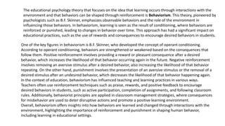 The educational psychology theory that focuses on the idea that learning occurs through interactions with the
environment and that behaviors can be shaped through reinforcement is Behaviorism. This theory, pioneered by
psychologists such as B.F. Skinner, emphasizes observable behaviors and the role of the environment in
influencing those behaviors. In behaviorism, learning is seen as the result of conditioning, where behaviors are
reinforced or punished, leading to changes in behavior over time. This approach has had a significant impact on
educational practices, such as the use of rewards and consequences to encourage desired behaviors in students.
One of the key figures in behaviorism is B.F. Skinner, who developed the concept of operant conditioning.
According to operant conditioning, behaviors are strengthened or weakened based on the consequences that
follow them. Positive reinforcement involves providing a reward or pleasant consequence after a desired
behavior, which increases the likelihood of that behavior occurring again in the future. Negative reinforcement
involves removing an aversive stimulus after a desired behavior, also increasing the likelihood of that behavior
repeating. On the other hand, punishment involves the presentation of an aversive stimulus or the removal of a
desired stimulus after an undesired behavior, which decreases the likelihood of that behavior happening again.
In the context of education, behaviorism has influenced teaching and learning practices in various ways.
Teachers often use reinforcement techniques such as praise, rewards, and positive feedback to encourage
desired behaviors in students, such as active participation, completion of assignments, and following classroom
rules. Additionally, behaviorist principles are applied in classroom management strategies, where consequences
for misbehavior are used to deter disruptive actions and promote a positive learning environment.
Overall, behaviorism offers insights into how behaviors are learned and changed through interactions with the
environment, highlighting the importance of reinforcement and punishment in shaping human behavior,
including learning in educational settings.
 