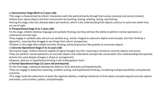 a) Sensorimotor Stage (Birth to 2 years old):
•This stage is characterized by infants' interactions with the world primarily through their senses (sensory) and actions (motor).
•Infants learn about objects and their environment by touching, tasting, smelling, seeing, and hearing.
•During this stage, they also develop object permanence, which is the understanding that objects continue to exist even when they
are out of sight.
b) Preoperational Stage (2 to 7 years old):
•In this stage, children develop language and symbolic thinking, but they still lack the ability to perform mental operations or
understand concrete logic.
•They engage in symbolic play and can use symbols (e.g., words, images) to represent objects and concepts, but their thinking is
egocentric, meaning they struggle to see things from others' perspectives.
•Children in this stage often exhibit animistic thinking, attributing human-like qualities to inanimate objects.
c) Concrete Operational Stage (7 to 11 years old):
•During this stage, children become capable of logical thought, but their reasoning is limited to concrete objects and events.
•They can perform mental operations on concrete objects and understand concepts like conservation (the understanding that quantity
remains the same despite changes in shape or arrangement).
•However, abstract or hypothetical thinking is still challenging for them.
d) Formal Operational Stage (11 years old and beyond):
•In this final stage, individuals develop the ability to think abstractly and hypothetically.
•They can engage in deductive reasoning, problem-solving, and hypothetical thinking, considering multiple possibilities and potential
outcomes.
•This stage marks the attainment of adult-like cognitive abilities, enabling individuals to think about concepts beyond concrete objects
and events, such as ethics, politics, and philosophy.
 