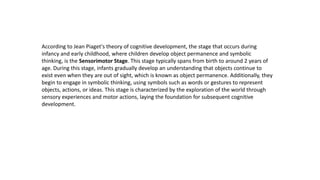 According to Jean Piaget's theory of cognitive development, the stage that occurs during
infancy and early childhood, where children develop object permanence and symbolic
thinking, is the Sensorimotor Stage. This stage typically spans from birth to around 2 years of
age. During this stage, infants gradually develop an understanding that objects continue to
exist even when they are out of sight, which is known as object permanence. Additionally, they
begin to engage in symbolic thinking, using symbols such as words or gestures to represent
objects, actions, or ideas. This stage is characterized by the exploration of the world through
sensory experiences and motor actions, laying the foundation for subsequent cognitive
development.
 