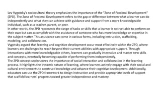 Lev Vygotsky's sociocultural theory emphasizes the importance of the "Zone of Proximal Development"
(ZPD). The Zone of Proximal Development refers to the gap or difference between what a learner can do
independently and what they can achieve with guidance and support from a more knowledgeable
individual, such as a teacher, parent, or peer.
In other words, the ZPD represents the range of tasks or skills that a learner is not yet able to perform on
their own but can accomplish with the assistance of someone who has more knowledge or expertise in
the subject matter. This assistance can come in various forms, including instruction, scaffolding,
modeling, and collaboration.
Vygotsky argued that learning and cognitive development occur most effectively within the ZPD, where
learners are challenged to reach beyond their current abilities with appropriate support. Through
interactions with more knowledgeable others, learners can gradually internalize and master new skills
and concepts, eventually becoming capable of performing them independently.
The ZPD concept underscores the importance of social interaction and collaboration in the learning
process. It highlights the dynamic nature of learning, where learners actively engage with their social and
cultural environments to construct knowledge and advance their cognitive development. Additionally,
educators can use the ZPD framework to design instruction and provide appropriate levels of support
that scaffold learners' progress toward greater independence and mastery.
 