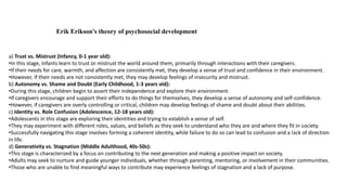 a) Trust vs. Mistrust (Infancy, 0-1 year old):
•In this stage, infants learn to trust or mistrust the world around them, primarily through interactions with their caregivers.
•If their needs for care, warmth, and affection are consistently met, they develop a sense of trust and confidence in their environment.
•However, if their needs are not consistently met, they may develop feelings of insecurity and mistrust.
b) Autonomy vs. Shame and Doubt (Early Childhood, 1-3 years old):
•During this stage, children begin to assert their independence and explore their environment.
•If caregivers encourage and support their efforts to do things for themselves, they develop a sense of autonomy and self-confidence.
•However, if caregivers are overly controlling or critical, children may develop feelings of shame and doubt about their abilities.
c) Identity vs. Role Confusion (Adolescence, 12-18 years old):
•Adolescents in this stage are exploring their identities and trying to establish a sense of self.
•They may experiment with different roles, values, and beliefs as they seek to understand who they are and where they fit in society.
•Successfully navigating this stage involves forming a coherent identity, while failure to do so can lead to confusion and a lack of direction
in life.
d) Generativity vs. Stagnation (Middle Adulthood, 40s-50s):
•This stage is characterized by a focus on contributing to the next generation and making a positive impact on society.
•Adults may seek to nurture and guide younger individuals, whether through parenting, mentoring, or involvement in their communities.
•Those who are unable to find meaningful ways to contribute may experience feelings of stagnation and a lack of purpose.
Erik Erikson's theory of psychosocial development
 