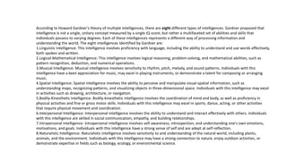 According to Howard Gardner's theory of multiple intelligences, there are eight different types of intelligences. Gardner proposed that
intelligence is not a single, unitary concept measured by a single IQ score, but rather a multifaceted set of abilities and skills that
individuals possess to varying degrees. Each of these intelligences represents a different way of processing information and
understanding the world. The eight intelligences identified by Gardner are:
1.Linguistic Intelligence: This intelligence involves proficiency with language, including the ability to understand and use words effectively,
both spoken and written.
2.Logical-Mathematical Intelligence: This intelligence involves logical reasoning, problem-solving, and mathematical abilities, such as
pattern recognition, deduction, and numerical operations.
3.Musical Intelligence: Musical intelligence involves sensitivity to rhythm, pitch, melody, and sound patterns. Individuals with this
intelligence have a keen appreciation for music, may excel in playing instruments, or demonstrate a talent for composing or arranging
music.
4.Spatial Intelligence: Spatial intelligence involves the ability to perceive and manipulate visual-spatial information, such as
understanding maps, recognizing patterns, and visualizing objects in three-dimensional space. Individuals with this intelligence may excel
in activities such as drawing, architecture, or navigation.
5.Bodily-Kinesthetic Intelligence: Bodily-kinesthetic intelligence involves the coordination of mind and body, as well as proficiency in
physical activities and fine or gross motor skills. Individuals with this intelligence may excel in sports, dance, acting, or other activities
that require physical movement and coordination.
6.Interpersonal Intelligence: Interpersonal intelligence involves the ability to understand and interact effectively with others. Individuals
with this intelligence are skilled in social communication, empathy, and building relationships.
7.Intrapersonal Intelligence: Intrapersonal intelligence involves self-awareness, introspection, and understanding one's own emotions,
motivations, and goals. Individuals with this intelligence have a strong sense of self and are adept at self-reflection.
8.Naturalistic Intelligence: Naturalistic intelligence involves sensitivity to and understanding of the natural world, including plants,
animals, and the environment. Individuals with this intelligence may have a strong connection to nature, enjoy outdoor activities, or
demonstrate expertise in fields such as biology, ecology, or environmental science.
 