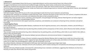 a) Behaviorism:
•Behaviorism is a psychological theory that focuses on observable behaviors and the environmental factors that influence them.
•It suggests that behaviors can be learned and modified through conditioning, which involves reinforcement and punishment.
•Behaviorists emphasize the importance of external stimuli and responses, rather than internal mental processes, in shaping behavior.
•Prominent figures associated with behaviorism include Ivan Pavlov, who conducted experiments on classical conditioning, and B.F. Skinner, who developed
the concept of operant conditioning.
b) Self-Determination Theory:
•Self-Determination Theory (SDT) focuses on the innate psychological needs that drive human motivation and well-being.
•According to SDT, individuals are motivated to satisfy three basic needs: autonomy (the desire to have control over one's actions), competence (the desire
to effectively interact with the environment), and relatedness (the desire to feel connected to others).
•Fulfilling these needs promotes intrinsic motivation, personal growth, and psychological well-being, whereas thwarting them can lead to negative
outcomes such as demotivation and psychological distress.
•SDT suggests that environments that support autonomy, competence, and relatedness are conducive to fostering intrinsic motivation and optimal
functioning.
c) Social Cognitive Theory:
•Social Cognitive Theory, proposed by Albert Bandura, emphasizes the role of cognitive processes, such as observation, imitation, and self-efficacy, in
learning and behavior.
•According to this theory, individuals learn by observing others (models) and the consequences of their actions, which influences their beliefs, attitudes,
and behaviors.
•Key concepts include observational learning, where individuals learn by watching others, and self-efficacy, which refers to one's belief in their ability to
perform tasks and achieve goals.
•Social Cognitive Theory highlights the interaction between personal, behavioral, and environmental factors in shaping behavior.
d) Maslow's Hierarchy of Needs:
•Maslow's Hierarchy of Needs is a theory of human motivation proposed by Abraham Maslow, which arranges human needs into a hierarchical order.
•The hierarchy consists of five levels of needs, ranging from basic physiological needs (such as food, water, and shelter) at the bottom, to higher-order
needs such as safety, love and belongingness, esteem, and self-actualization at the top.
•According to Maslow, individuals are motivated to fulfill lower-level needs before progressing to higher-level needs.
•Once lower-level needs are met, individuals strive for self-actualization, which involves realizing one's full potential and achieving personal growth and
fulfillment.
•Maslow's Hierarchy of Needs provides a framework for understanding human motivation and behavior, suggesting that individuals are driven by a
hierarchy of needs that influence their actions and priorities.
 