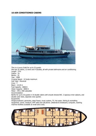 16 AIR CONDITIONED CABINS




This is a Luxury Gulet for up to 32 guests.
She has 16 cabins, 12 twins and 4 doubles, all with private bathrooms and air conditioning.
Length : 37m
Cabins : 16
Berths : 32
Year : 2008
Cruising Speed : 12 knots maximum
Hull Type : Monohull
Crew : 7
Beam : 10.20 m
Fuel Capacity : 8000 lt
Water Capacity : 8000 lt
Motor : HP2 x 480 caterpillar
Accommodation
Berths for up to 32 guests in 16 double cabins with ensuite shower/WC. 2 spacious inner saloons, and
double outer deck, separate crew quarter.
Equipments
Dinghy/outboard, generator, deep freeze, music system, TV, hot water, fishing & snorkelling
equipment, canoe, windsurf, VHF radio and cell phone. (Waterski & kneeboard, computer, washing
machine facilities available at small extra cost).
 