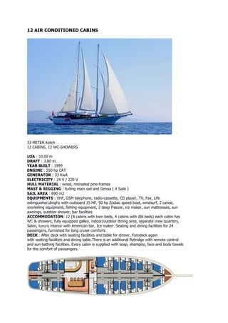 12 AIR CONDITIONED CABINS




33 METER Ketch
12 CABINS, 12 WC-SHOWERS

LOA : 33.00 m
DRAFT : 3.80 m.
YEAR BUILT : 1999
ENGINE : 550 hp CAT
GENERATOR : 33 KwA
ELECTRICITY : 24 V / 220 V
HULL MATERIAL : wood, resinated pine frames
MAST & RIGGING : furling main sail and Genoa ( 4 Sails )
SAIL AREA : 690 m2
EQUIPMENTS : VHF, GSM telephone, radio-cassette, CD player, TV, Fax, Life
extinguisher,dinghy with outboard 15 HP, 50 hp Zodiac speed boat, windsurf, 2 canoe,
snorkeling equipment, fishing equipment, 2 deep freezer, ice maker, sun mattresses, sun
awnings, outdoor shower, bar facilities
ACCOMMODATION: 12 (8 cabins with twin beds, 4 cabins with dbl beds) each cabin has
WC & showers, fully equipped galley, indoor/outdoor dining area, separate crew quarters,
Salon, luxury interior with American bar, Ice maker. Seating and dining facilities for 24
passengers, furnished for long cruise comforts
DECK : After deck with seating facilities and table for dinner, Foredeck again
with seating facilities and dining table.There is an additional flybridge with remote control
and sun bathing facilities. Every cabin is supplied with soap, shampoo, face and body towels
for the comfort of passangers.
 