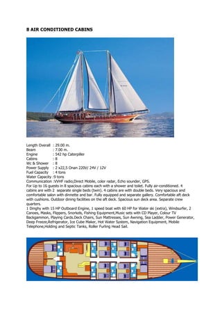 8 AIR CONDITIONED CABINS




Length Overall : 29.00 m.
Beam            : 7.00 m.
Engine          : 542 hp Caterpiller
Cabins          :8
Wc & Shower : 8
Power Supply : 2 x22,5 Onan 220V/ 24V / 12V
Fuel Capacity : 4 tons
Water Capacity :9 tons
Communication :VVHF radio,Direct Mobile, color radar, Echo sounder, GPS.
For Up to 16 guests in 8 spacious cabins each with a shower and toilet. Fully air-conditioned. 4
cabins are with 2 separate single beds (twin). 4 cabins are with double beds. Very spacious and
comfortable salon with dinnette and bar. Fully equipped and separate gallery. Comfortable aft deck
with cushions. Outdoor dining facilities on the aft deck. Spacious sun deck area. Separate crew
quarters.
1 Dinghy with 15 HP Outboard Engine, 1 speed boat with 60 HP for Water ski (extra), Windsurfer, 2
Canoes, Masks, Flippers, Snorkels, Fishing Equipment,Music sets with CD Player, Colour TV
Backgammon, Playing Cards.Deck Chairs, Sun Mattresses, Sun Awning, Sea Ladder, Power Generator,
Deep Freeze,Refrigerator, Ice Cube Maker, Hot Water System, Navigation Equipment, Mobile
Telephone,Holding and Septic Tanks, Roller Furling Head Sail.
 