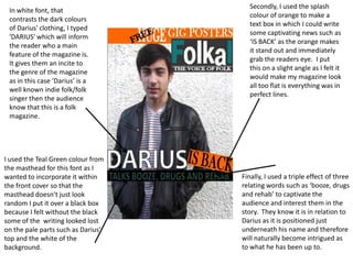 Secondly, I used the splash
 In white font, that
                                      colour of orange to make a
 contrasts the dark colours
                                      text box in which I could write
 of Darius' clothing, I typed
                                      some captivating news such as
 'DARIUS' which will inform
                                      ‘IS BACK’ as the orange makes
 the reader who a main
                                      it stand out and immediately
 feature of the magazine is.
                                      grab the readers eye. I put
 It gives them an incite to
                                      this on a slight angle as I felt it
 the genre of the magazine
                                      would make my magazine look
 as in this case ‘Darius’ is a
                                      all too flat is everything was in
 well known indie folk/folk
                                      perfect lines.
 singer then the audience
 know that this is a folk
 magazine.




I used the Teal Green colour from
the masthead for this font as I
wanted to incorporate it within     Finally, I used a triple effect of three
the front cover so that the         relating words such as ‘booze, drugs
masthead doesn’t just look          and rehab’ to captivate the
random I put it over a black box    audience and interest them in the
because I felt without the black    story. They know it is in relation to
some of the writing looked lost     Darius as it is positioned just
on the pale parts such as Darius’   underneath his name and therefore
top and the white of the            will naturally become intrigued as
background.                         to what he has been up to.
 