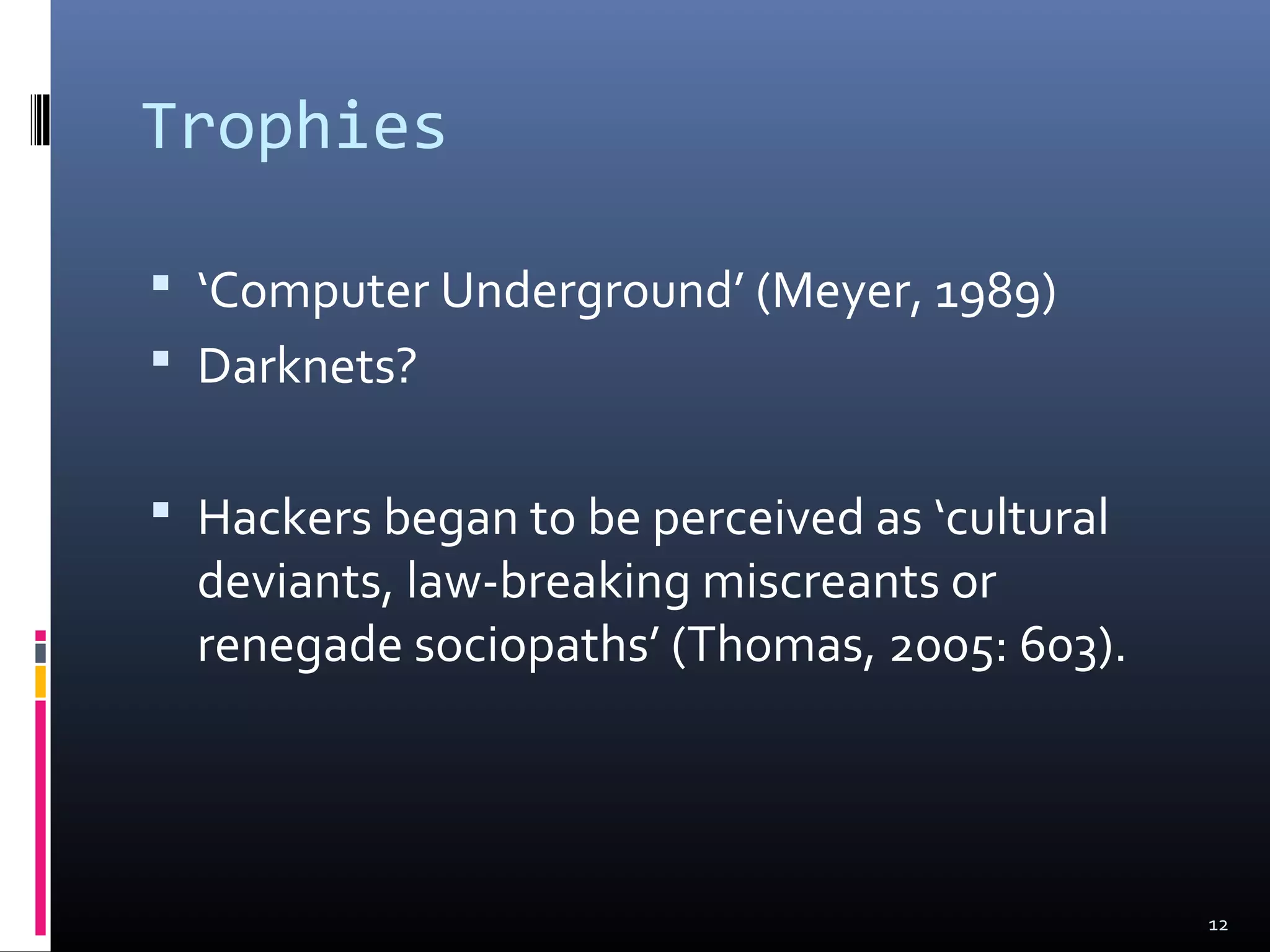 Trophies
 ‘Computer Underground’ (Meyer, 1989)
 Darknets?
 Hackers began to be perceived as ‘cultural
deviants, law-breaking miscreants or
renegade sociopaths’ (Thomas, 2005: 603).
12
 