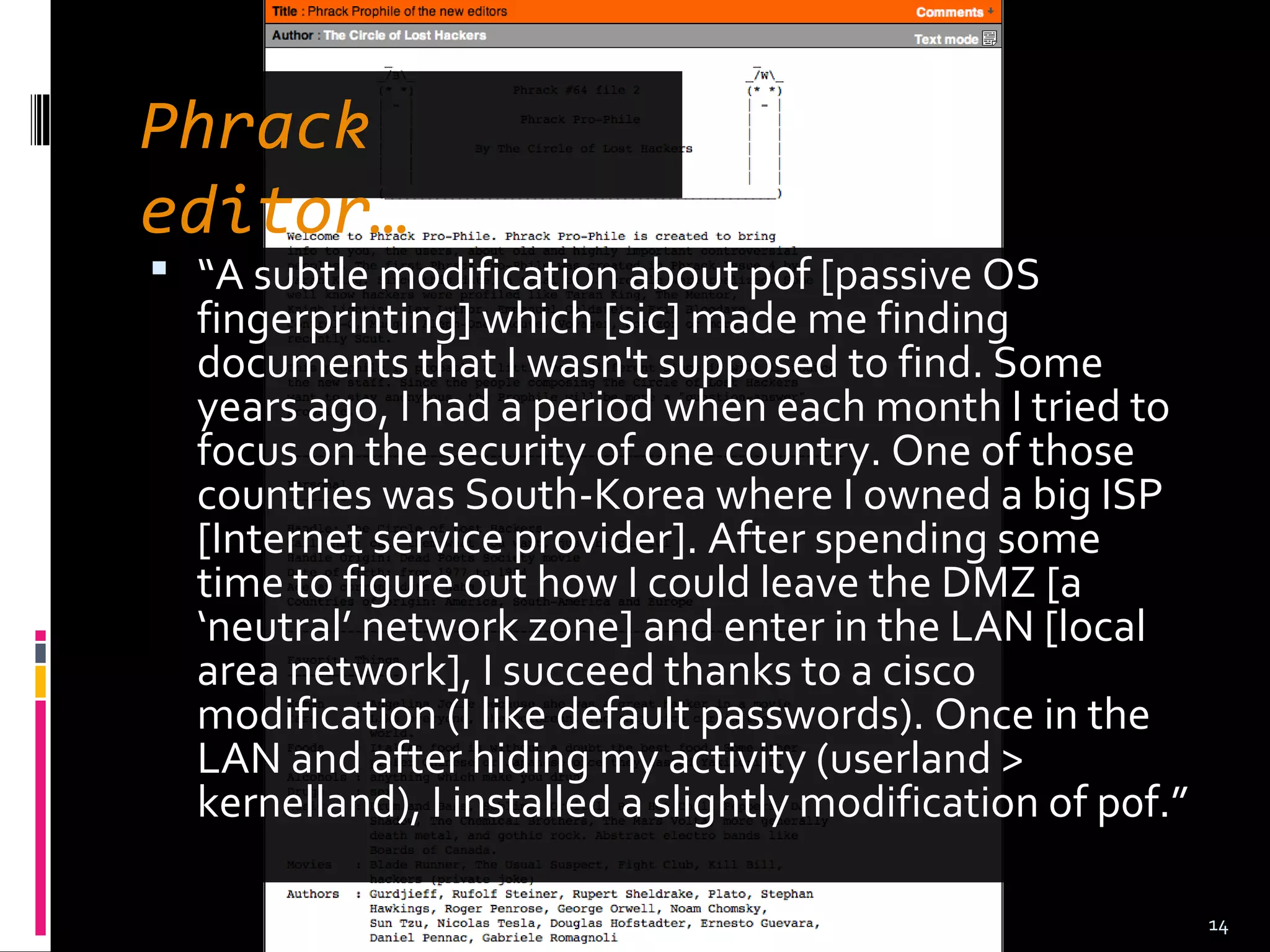  “A subtle modification about p0f [passive OS
fingerprinting] which [sic] made me finding
documents that I wasn't supposed to find. Some
years ago, I had a period when each month I tried to
focus on the security of one country. One of those
countries was South-Korea where I owned a big ISP
[Internet service provider]. After spending some
time to figure out how I could leave the DMZ [a
‘neutral’ network zone] and enter in the LAN [local
area network], I succeed thanks to a cisco
modification (I like default passwords). Once in the
LAN and after hiding my activity (userland >
kernelland), I installed a slightly modification of p0f.”
14
Phrack
editor…
 