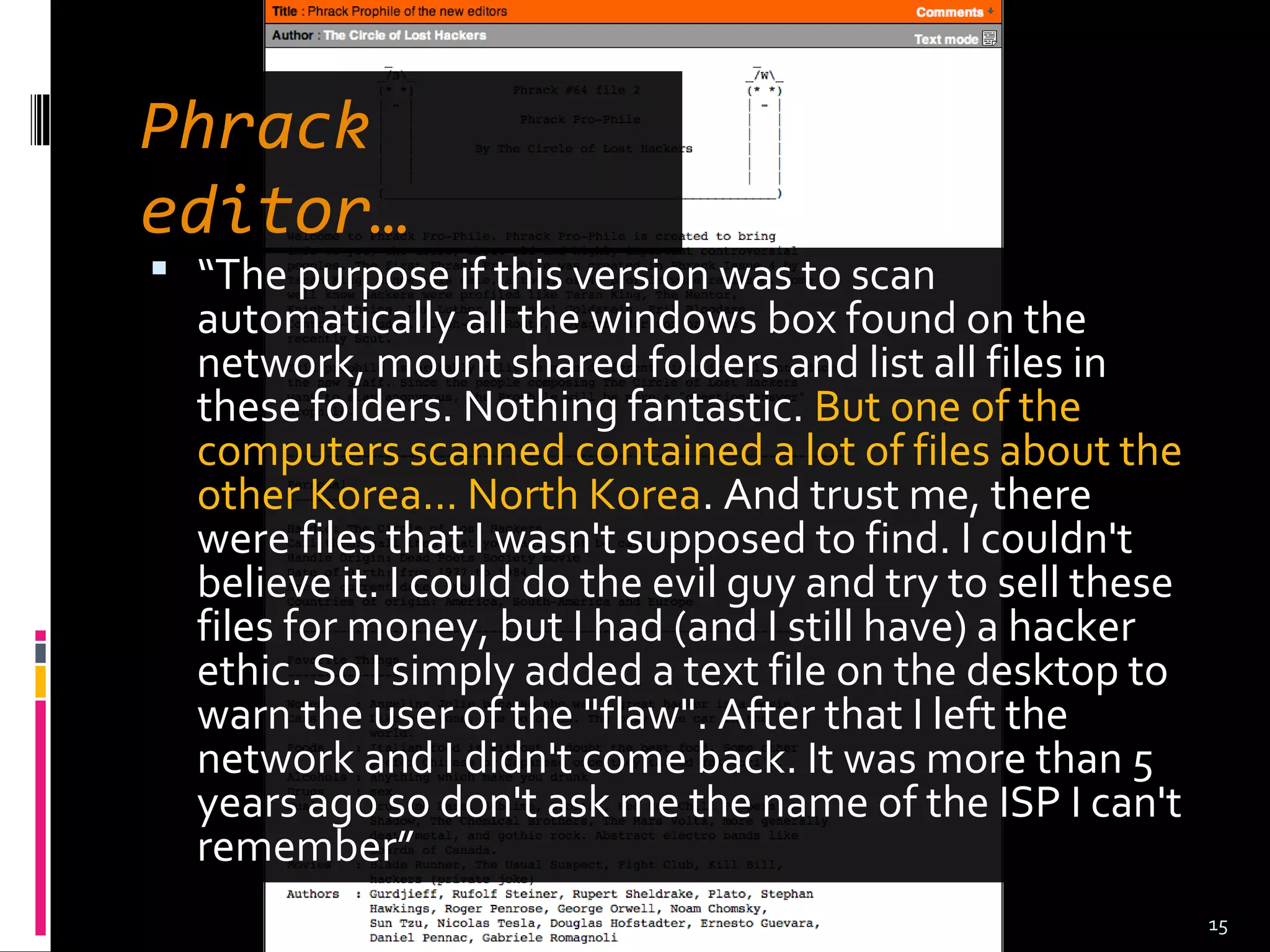 Phrack
editor…
 “The purpose if this version was to scan
automatically all the windows box found on the
network, mount shared folders and list all files in
these folders. Nothing fantastic. But one of the
computers scanned contained a lot of files about the
other Korea... North Korea. And trust me, there
were files that I wasn't supposed to find. I couldn't
believe it. I could do the evil guy and try to sell these
files for money, but I had (and I still have) a hacker
ethic. So I simply added a text file on the desktop to
warn the user of the "flaw". After that I left the
network and I didn't come back. It was more than 5
years ago so don't ask me the name of the ISP I can't
remember”
15
 