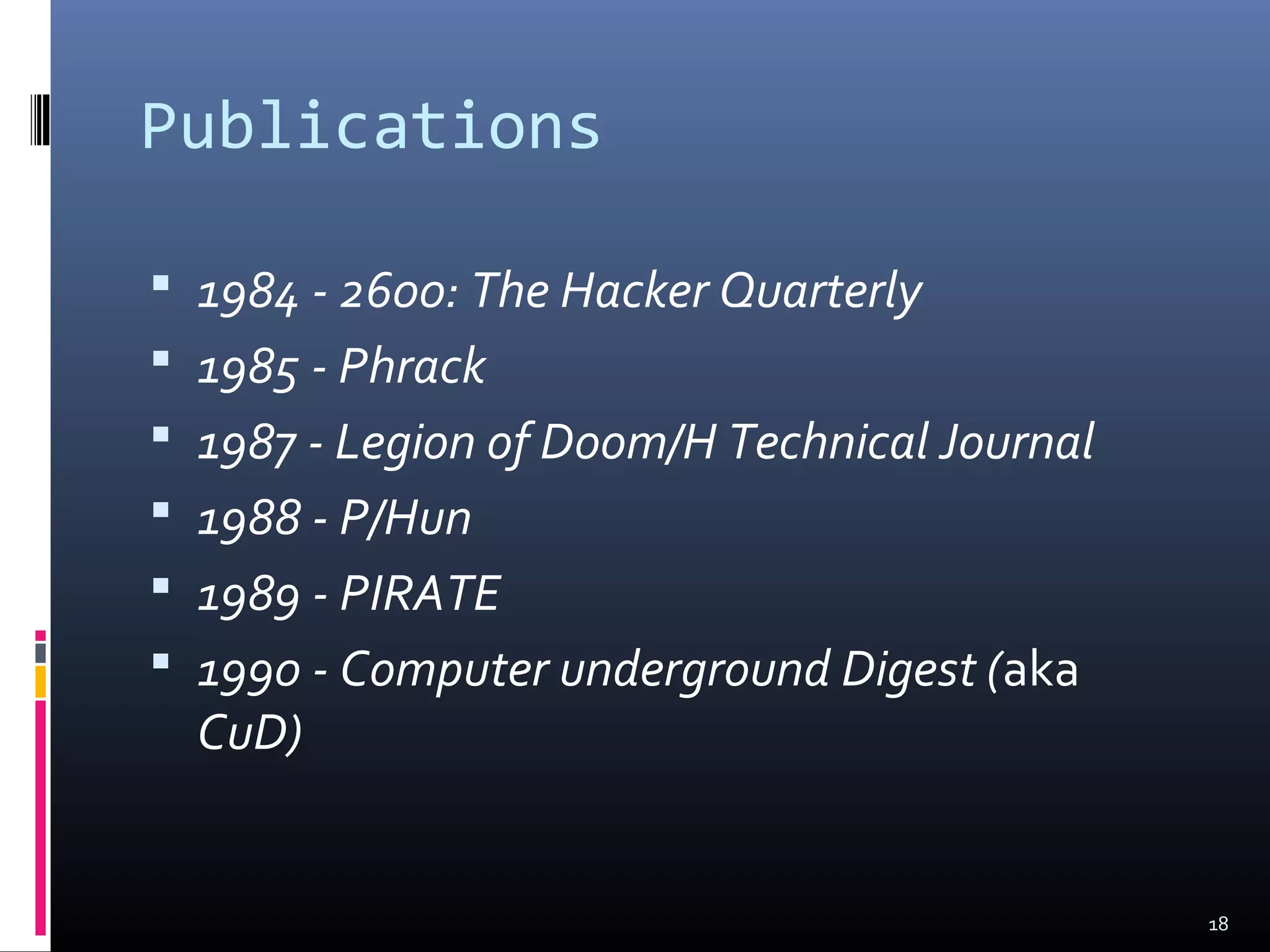 Publications
 1984 - 2600: The Hacker Quarterly
 1985 - Phrack
 1987 - Legion of Doom/H Technical Journal
 1988 - P/Hun
 1989 - PIRATE
 1990 - Computer underground Digest (aka
CuD)
18
 