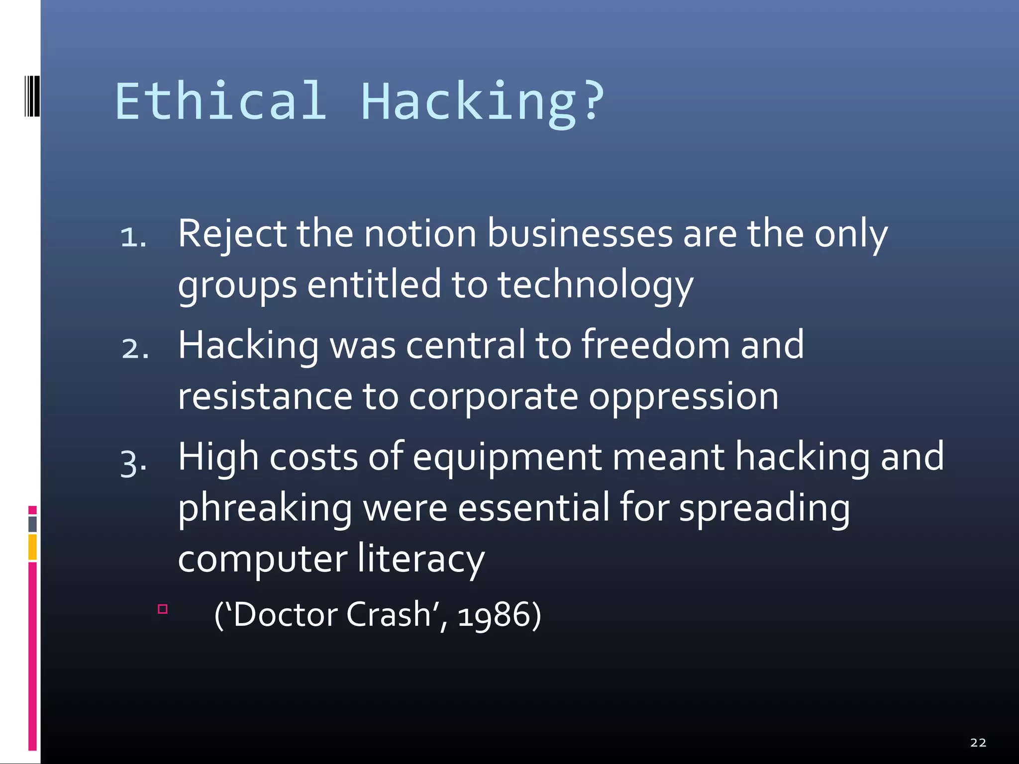 Ethical Hacking?
1. Reject the notion businesses are the only
groups entitled to technology
2. Hacking was central to freedom and
resistance to corporate oppression
3. High costs of equipment meant hacking and
phreaking were essential for spreading
computer literacy
 (‘Doctor Crash’, 1986)
22
 