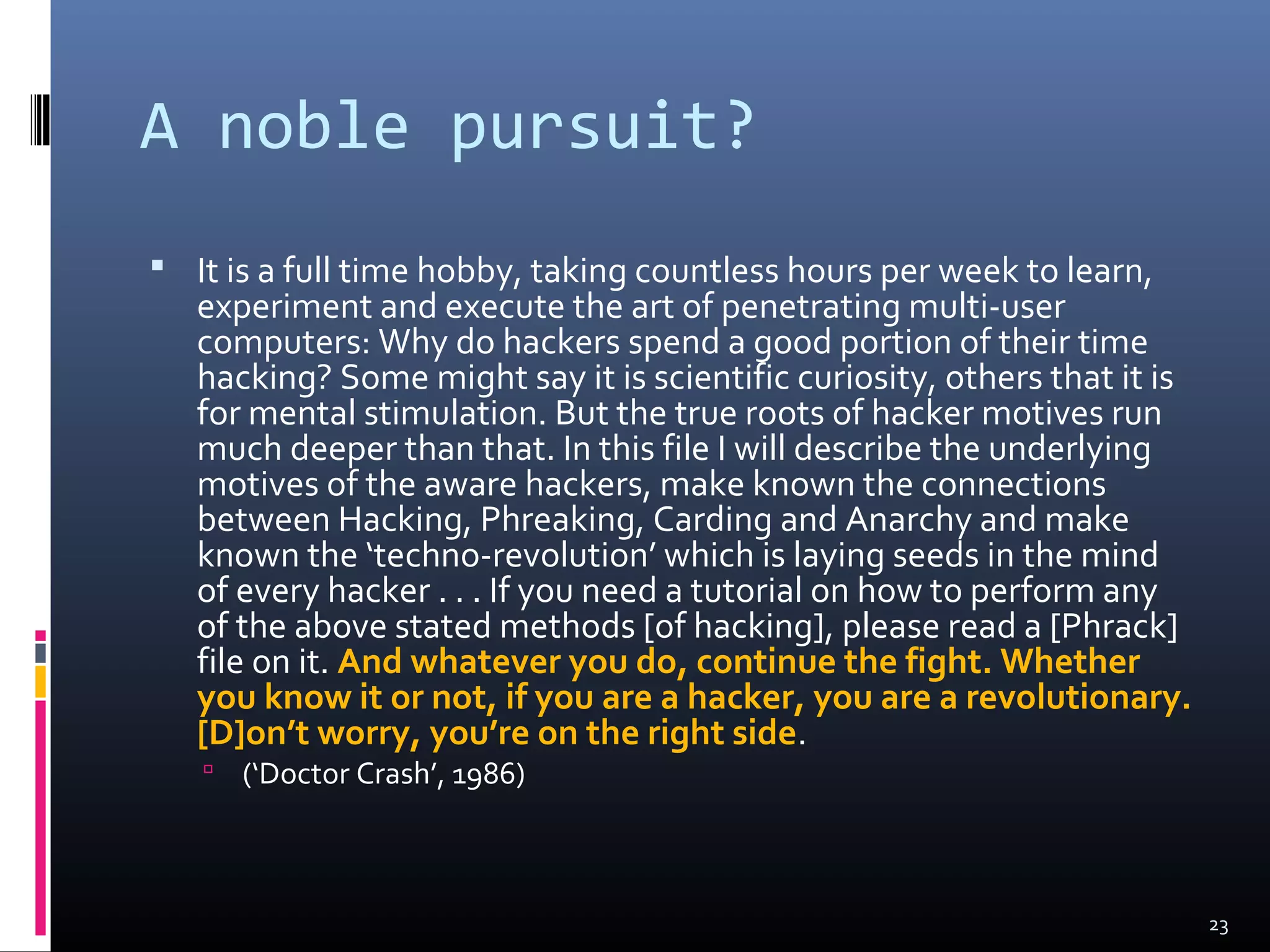 A noble pursuit?
 It is a full time hobby, taking countless hours per week to learn,
experiment and execute the art of penetrating multi-user
computers: Why do hackers spend a good portion of their time
hacking? Some might say it is scientific curiosity, others that it is
for mental stimulation. But the true roots of hacker motives run
much deeper than that. In this file I will describe the underlying
motives of the aware hackers, make known the connections
between Hacking, Phreaking, Carding and Anarchy and make
known the ‘techno-revolution’ which is laying seeds in the mind
of every hacker . . . If you need a tutorial on how to perform any
of the above stated methods [of hacking], please read a [Phrack]
file on it. And whatever you do, continue the fight. Whether
you know it or not, if you are a hacker, you are a revolutionary.
[D]on’t worry, you’re on the right side.
 (‘Doctor Crash’, 1986)
23
 