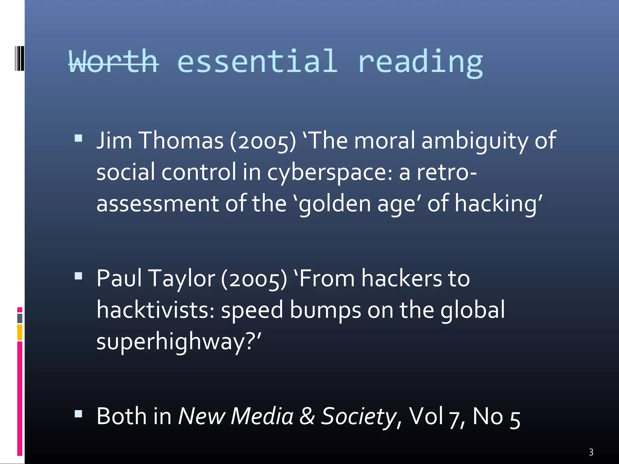  Jim Thomas (2005) ‘The moral ambiguity of
social control in cyberspace: a retro-
assessment of the ‘golden age’ of hacking’
 Paul Taylor (2005) ‘From hackers to
hacktivists: speed bumps on the global
superhighway?’
 Both in New Media & Society, Vol 7, No 5
3
 