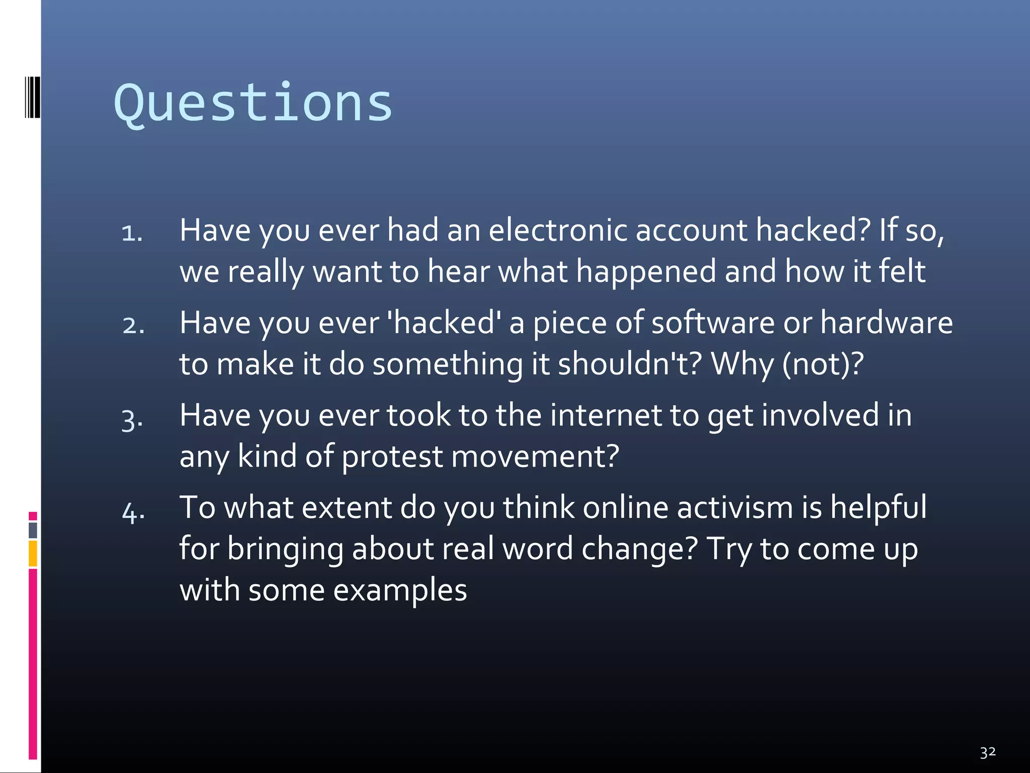 Questions
1. Have you ever had an electronic account hacked? If so,
we really want to hear what happened and how it felt
2. Have you ever 'hacked' a piece of software or hardware
to make it do something it shouldn't? Why (not)?
3. Have you ever took to the internet to get involved in
any kind of protest movement?
4. To what extent do you think online activism is helpful
for bringing about real word change? Try to come up
with some examples
32
 