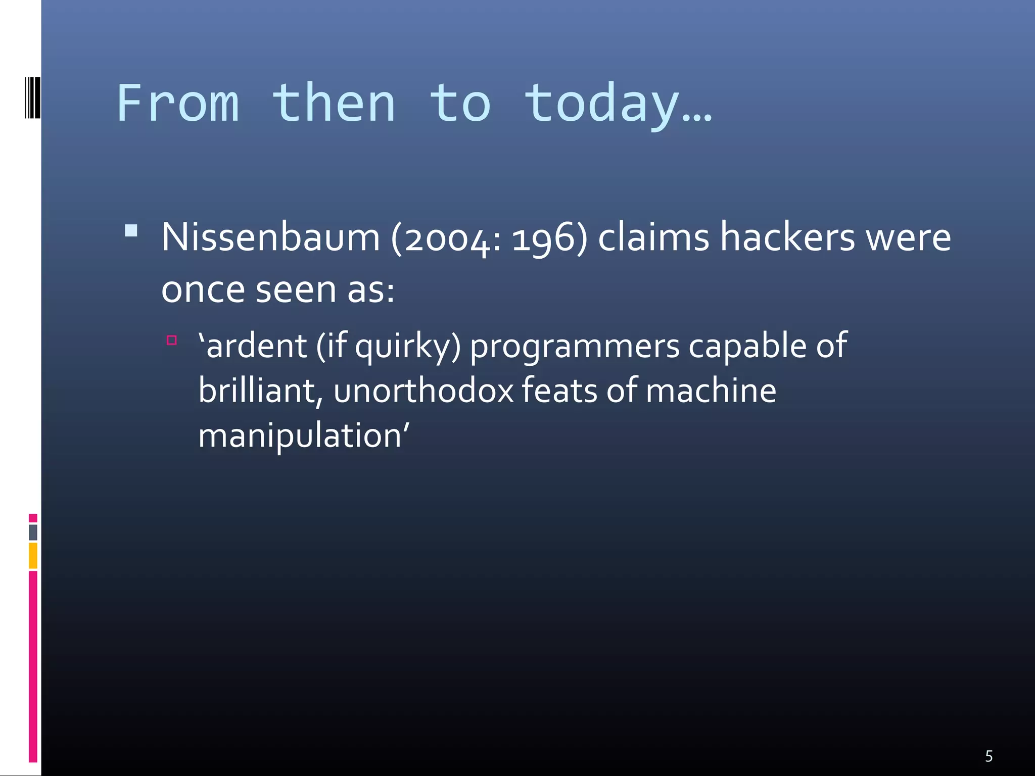 From then to today…
 Nissenbaum (2004: 196) claims hackers were
once seen as:
 ‘ardent (if quirky) programmers capable of
brilliant, unorthodox feats of machine
manipulation’
5
 