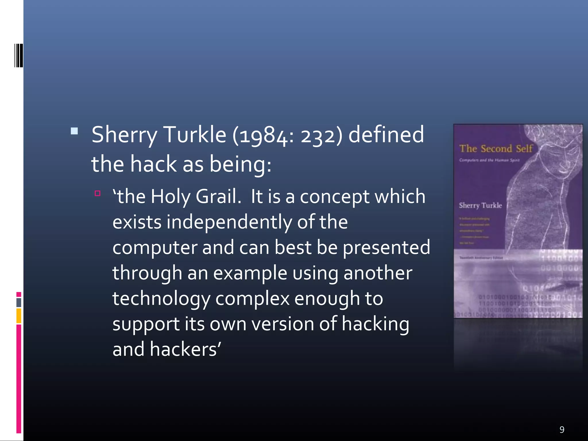  Sherry Turkle (1984: 232) defined
the hack as being:
 ‘the Holy Grail. It is a concept which
exists independently of the
computer and can best be presented
through an example using another
technology complex enough to
support its own version of hacking
and hackers’
9
 