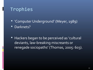 Trophies
 ‘Computer Underground’ (Meyer, 1989)
 Darknets?
 Hackers began to be perceived as ‘cultural
deviants, law-breaking miscreants or
renegade sociopaths’ (Thomas, 2005: 603).
12
 