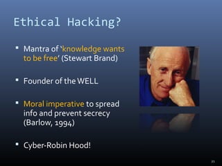 Ethical Hacking?
 Mantra of ‘knowledge wants
to be free’ (Stewart Brand)
 Founder of theWELL
 Moral imperative to spread
info and prevent secrecy
(Barlow, 1994)
 Cyber-Robin Hood!
21
 