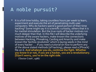 A noble pursuit?
 It is a full time hobby, taking countless hours per week to learn,
experiment and execute the art of penetrating multi-user
computers: Why do hackers spend a good portion of their time
hacking? Some might say it is scientific curiosity, others that it is
for mental stimulation. But the true roots of hacker motives run
much deeper than that. In this file I will describe the underlying
motives of the aware hackers, make known the connections
between Hacking, Phreaking, Carding and Anarchy and make
known the ‘techno-revolution’ which is laying seeds in the mind
of every hacker . . . If you need a tutorial on how to perform any
of the above stated methods [of hacking], please read a [Phrack]
file on it. And whatever you do, continue the fight. Whether
you know it or not, if you are a hacker, you are a revolutionary.
[D]on’t worry, you’re on the right side.
 (‘Doctor Crash’, 1986)
23
 