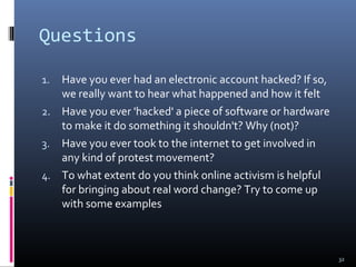 Questions
1. Have you ever had an electronic account hacked? If so,
we really want to hear what happened and how it felt
2. Have you ever 'hacked' a piece of software or hardware
to make it do something it shouldn't? Why (not)?
3. Have you ever took to the internet to get involved in
any kind of protest movement?
4. To what extent do you think online activism is helpful
for bringing about real word change? Try to come up
with some examples
32
 