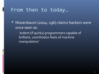 From then to today…
 Nissenbaum (2004: 196) claims hackers were
once seen as:
 ‘ardent (if quirky) programmers capable of
brilliant, unorthodox feats of machine
manipulation’
5
 