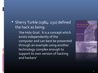 Sherry Turkle (1984: 232) defined
the hack as being:
 ‘the Holy Grail. It is a concept which
exists independently of the
computer and can best be presented
through an example using another
technology complex enough to
support its own version of hacking
and hackers’
9
 