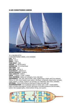 6 AIR CONDITIONED CABINS




32 m SAILING KETCH
6 AIRCONDITIONED CABINS, 6 WC-SHOWERS
LOA : 32 m
BEAM : 7.50 m
DRAFT : 3.60 m
YEAR BUILT : 2006
ENGINE : 2 x 360 HP IVECO
GENERATOR : 2 x 22 KwA Onan
AIR-COND. : Full
SAIL AREA : 450 sq. m
ELECTRICITY : 220/24/12 V
WATER CAPACITY: 10.000 lt.
FUEL CAPACITY: 5.000 lt.
CREW : 1 Captain, 1 Cook, 3 Sailors.
HULL MATERIAL: Cabins are mahogany, Ireco, teak deck
EQUIPMENTS : VHF, GPS, dept sounder, radar, mobile phone, dinghy with 9 hp outboard,
Plasma TV, DVD, home theatre music system, ,CD-Player, refrigerator, deep-freeze, icemaker,
masks, flippers, 2 canoes, windsurf, sun awnings, sun mattresses, deck chairs, sealadder,
OPTIONAL : 4.50 m 90 hp Mercury fast boat.(2 ringos and water ski)
ACCOMMODATION: 6 air-conditioned cabins (2 master cabin, 4 dbl + single bedded
cabin), all cabins have plasma TV,DVD, safe boxes in all cabins,shower/wc and hot water,
saloon, fully equipped galley, indoor/outdoor dining, crew quarter.
 