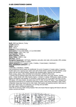6 AIR CONDITIONED CABINS




Built :2009 may Bodrum, Turkey
Length :39.50 m.
Beam : 9.00 m.
Draf : 3.90 m
Engines:2 X 550 CATERPILLAR
Generators:2 X 27,5 KWA ONAN, 1 X 13,5 KWA ONAN
Power Supply : 220V / 24V / 12V
Fuel Capacity : 9000 lt.
Water Capacity : 14000 lt.
Water Maker : 2000 lt. / day
Sail Area : 700 M2
Navigation Equipment : VHF Radio, telephone, auto pilot, color solar, echo sounder, GPS, wireless
internet connection,satellite TV system
CREW CAPACITY :6 ( 1 captain, 1 cook, 1 hostess, 1 house keeper, 2 deckhand )
MAX. PASSENGER CAPACITY : 12
CABINS
2 MASTERS, 2 DOUBLES, 2 TWINS
Fully professional marine system air-conditioned. For up to 12 guests in 2 master cabins. 2 spacious
double cabins and 2 spacious twin cabins each with private shower cubicles and toilet facilities. Large
saloon with bar and dining facilities. Seperate fully equipped galley. Seperate crew quarters.
Wood; acajou, zippou, iroko, laminated hull construction, certified by Rina Llyod.
1 Yamaha 100 hp outboard engine with mono and solo water-skies, and ringo, banana. Yamaha
jetski, 1 Zodiac tender with 15hp Yamaha engine, 1 windsurf, 2 canoes. Fishing gear, masks, snorkels,
flippers and floating rings.Satellite TV connection, Large Screen LCD TV at saloon with DVD, CD and
MP3 player. HiFi music system. All cabins have LCD TV, DVD, CD and MP^player. Toys, Backgammon
and playing cards.Marine air conditioning and heating system. Onan power generators, water maker,
refrigerator, large deep freeze and ice cube maker. Dish washer and washing machine. Safe boxes in
each cabin. Deck chairs, sun mattresses, sun awnings and sea ladder.
Hot water system, holding and septic tanks.
Total 700 m2 sail area. Roller furling headsail. Main and mizzen Marconi rigging with Dacron sails and
Harken winches and blocks.
 