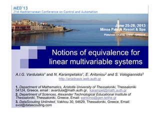 Notions of equivalence forNotions of equivalence for
linear multivariable systems
A.I.G. Vardulakis1 and N. Karampetakis1, E. Antoniou2 and S. Vologiannidis3
http://anadrasis.web.auth.gr
1. Department of Mathematics, Aristotle University of Thessaloniki, Thessaloniki
54124, Greece, email : avardula@math.auth.gr, karampet@math.auth.gr
2. Department of Sciences, Alexander Technological Educational Institute of
Thessaloniki, Thessaloniki, Greece, Email: eantonio@gen.teithe.gr
3. DataScouting Unlimited, Vakhou 30, 54629, Thessaloniki, Greece, Email:
svol@datascouting.com
 