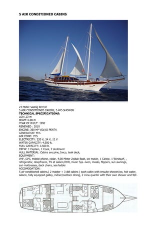 5 AIR CONDITIONED CABINS




23 Meter Sailing KETCH
5 AIR CONDITIONED CABINS, 5 WC-SHOWER
TECHNICAL SPECIFICATIONS:
LOA: 23 m
BEAM: 6.00 m
YEAR OF BUILT: 1992
RENEWED : 2010
ENGINE: 360 HP VOLVO PENTA
GENERATOR: YES
AIR COND: YES
ELECTRICITY: 220 V, 24 V, 12 V
WATER CAPACITY: 4.500 lt.
FUEL CAPACITY: 3.500 lt.
CREW: 1 Captain, 1 Cook, 2 deckhand
HULL MATERIAL: Cabins are pine, Ireco, teak deck,
EQUIPMENT:
VHF, GPS, mobile phone, radar, 4,00 Meter Zodiac Boat, ice maker, 1 Canoe, 1 Windsurf, ,
refrigerator, deepfreeze, TV at saloon,DVD, music Sys. oven, masks, flippers, sun awnings,
sun mattresses, deck chairs, sea ladder
ACCOMODATION:
5 air-conditioned cabins,( 2 master + 3 dbl cabins ) each cabin with ensuite shower/wc, hot water,
saloon, fully equipped galley, indoor/outdoor dining, 2 crew quarter with their own shower and WC.
 