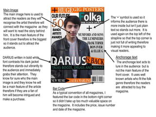 Main Image
The main image here is used to
attract the readers as they will                                                    The ‘+’ symbol is used so it
recognise the artist therefore will                                                 informs the audience there is
connect with the magazine as they                                                   more inside but isn’t just plain
will want to read the story behind                                                  text so stands out more. It is
him. It is the main feature of the                                                  used again on the top left of the
front cover therefore is the biggest                                                strapline so that the top corner is
so it stands out to attract the                                                     just not full of writing therefore
audience.                                                                           making it more appealing to
                                                                                    visual readers.

DARIUS written in bold white                                                               Anchorage text
font contrasts his dark jacket                                                              The anchorage text acts to
therefore stands out vibrantly to                                                          lure in the audience but is
the audience and immediately                                                               not the main feature of the
grabs their attention. They                                                                front cover. It uses well
know for sure who the main                                                                 known artists who fit the folk
image is and they know he will                                                             genre therefore the readers
be a main feature of the article                                                           are attracted to buy the
                                       Bar Code
therefore if they are a fan of                                                             magazine.
                                       As a typical convention of all magazines, I
him will become intrigued and
                                       featured the bar code in the bottom right corner
make a purchase.
                                       so it didn’t take up too much valuable space on
                                       the magazine. It includes the price, issue number
                                       and date of the magazine.
 