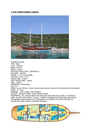 3 AIR CONDITIONED CABINS




TECHNICAL DATAS
TYPE : Ketch
L.O.A : 17.00 mt.
BEAM : 4,70 mt.
DRAFT : 1.90 mt.
BUILDING YEAR & PLACE : 2000 Bodrum.
SAIL AREA : 100 Sqm
ENGINE : 1 x 211 hp Caterpillar
ELECTRIC : 220 V. / 24 V.
WATER TANK : 1.500 lt
DIRTY WATER TANK : 1.000 lt
FUEL : 1.500 lt
GENERATOR : 8 kwa Kohler
A/C : Yes
CABIN : (up to 6 Person 1 master cabins,2 guest cabins,1 salon.all with A/C,private WC and shower)
GUEST : 6 - 7 Pax
PERSONEL : 3 Pax ( Captan, Chef & Sailors )
ACTIVITY : Windsurf, Dinghy, Canoe, Fishing, Snorkel
EQUIPMENTS : A/C, spacious saloon with dining area and seating area, Dinghy, Tv and Dvd in
sallon, Cd sterio music system , 1 Canoe, 1 Windsurf, Snorkeling and Fishing gear, Deep freeze,
Full regulation safety equipment Fire Extinguishers, Fire Blanket, First aid Kit, Life Raft, Life
Jackets) GPS, Depth Sounder, Full Sailing equipment.
 