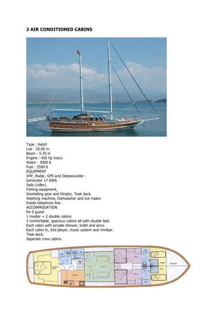 3 AIR CONDITIONED CABINS




Type : Ketch
Loa : 20.00 m.
Beam : 5.70 m
Engine : 450 hp Iveco
Water : 3000 lt
Fuel : 2500 lt
EQUIPMENT
VHF, Radar, GPS and Deepsounder .
Generator 17 KWA.
Sails (roller).
Fishing equipment,
Snorkeling gear and Dinghy. Teak deck.
Washing machine, Dishwasher and Ice maker.
Inside telephone line .
ACCOMMODATION
for 6 guest
1 master + 2 double cabins
3 comfortable, spacious cabins all with double bed.
Each cabin with private shower, toilet and airco.
Each cabin tv, dvd player, music system and minibar.
Teak deck.
Seperate crew cabins.
 