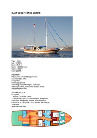 3 AIR CONDITIONED CABINS




Type : Ketch
Loa : 20.00 m.
Beam : 5.70 m
Engine : 280 hp Iveco
Water : 5000 lt
Fuel : 2500 lt

EQUIPMENT
VHF, Radar, GPS and Deepsounder .
Generator 11.5 KWA.
Sails (roller).
Fishing equipment,
Snorkeling gear and Dinghy. Teak deck.
Washing machine, Dishwasher and Ice maker.
Inside telephone line .

ACCOMMODATION
for 6 guest
1 master + 2 double cabins
3 comfortable, spacious cabins all with double bed.
Each cabin with private shower, toilet and airco.
Each cabin tv, dvd player, music system and minibar.
Teak deck.
Seperate crewcabins.
 
