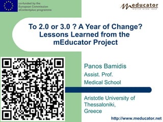 co-funded by the
European Commission
eContentplus programme




      To 2.0 or 3.0 ? A Year of Change?
         Lessons Learned from the
              mEducator Project


                         Panos Bamidis
                         Assist. Prof.
                         Medical School

                         Aristotle University of
                         Thessaloniki,
                         Greece
                                     http://www.meducator.net
 