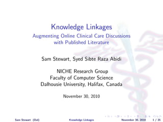 Knowledge Linkages
Augmenting Online Clinical Care Discussions
with Published Literature
Sam Stewart, Syed Sibte Raza Abidi
NICHE Research Group
Faculty of Computer Science
Dalhousie University, Halifax, Canada
November 30, 2010
Sam Stewart (Dal) Knowledge Linkages November 30, 2010 1 / 35
 