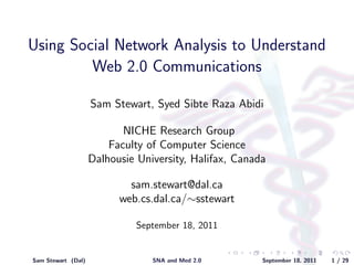 Using Social Network Analysis to Understand
         Web 2.0 Communications

                    Sam Stewart, Syed Sibte Raza Abidi

                           NICHE Research Group
                        Faculty of Computer Science
                    Dalhousie University, Halifax, Canada

                            sam.stewart@dal.ca
                          web.cs.dal.ca/∼sstewart

                              September 18, 2011


Sam Stewart (Dal)                SNA and Med 2.0        September 18, 2011   1 / 29
 