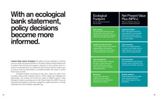 With an ecological
bank statement,
policy decisions
become more
informed.
Leaders today require strategies that address the dual challenges of shrinking
resource supply and growing demands on the planet. Global Footprint Network and
its partners have the tools and programs necessary to help countries thrive in a
resource-constrained world. Our frameworks help economic decision-makers react
to resource limits and demonstrate it is possible and within their power to reverse
these resource trends.
Ecological Footprint accounting can help cities, states and nations more
accurately measure their ecological reserve or deﬁcit, identify key challenges and
opportunities, and forecast and monitor the impact of different policies. Using
Ecological Footprint accounting and our Net Present Value Plus (NPV+) tool can
help government agencies at all levels manage their capital investments in a ﬁscally
responsible and environmentally sustainable way.
Early warning:
The Ecological Footprint can help
identify which issues need to be
addressed most urgently to generate
political will and guide policy action.
Headline and issue framing:
The Ecological Footprint can improve
understanding of the problems,
enable comparisons across regions
and raise stakeholder awareness.
Policy development:
With the identiﬁcation of Footprint
“hot-spots,” policy makers can
prioritize policies and actions,
often in the context of a broader
sustainability policy.
Monitoring:
Footprint time trends and
projections can be used to
monitor the short- and long-term
effectiveness of policies.
Are we using more resources
than we have?
Future scenarios:
NPV+ uses multiple scenarios
to create a more realistic view for
capital decisions and more fully
assess risks and opportunities.
Investment analysis:
NPV+ helps governments and
public agencies more accurately
measure the long-term value of
their investments in infrastructure
and natural capital.
Policy orientation:
By understanding where the best
long-term value is, policies can be
reoriented toward better outcomes.
Building resilience:
Sound investments build wealth,
avoid stranded assets and
leave a better legacy for future
generations.
Will our investment reduce our
exposure to limited resources?
2524
Net Present Value
Plus (NPV+)
Ecological
Footprint
 